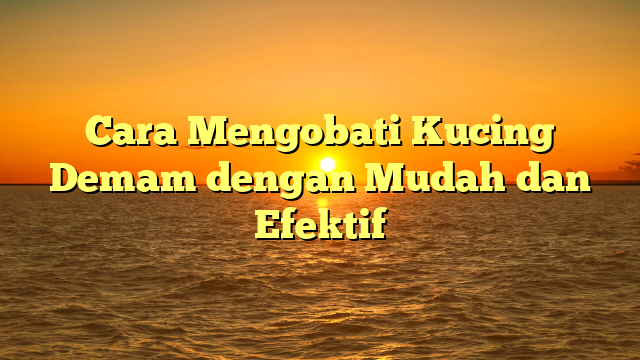 Cara Mengobati Kucing Demam dengan Mudah dan Efektif