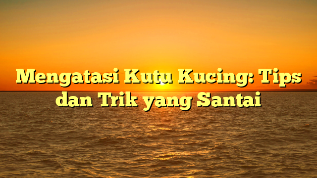 Mengatasi Kutu Kucing: Tips dan Trik yang Santai