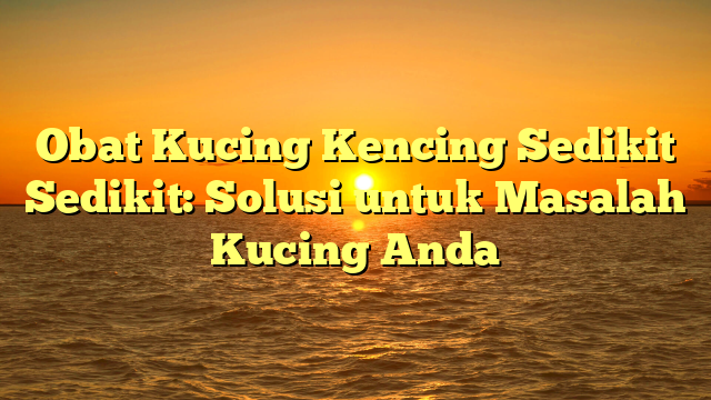 Obat Kucing Kencing Sedikit Sedikit: Solusi untuk Masalah Kucing Anda