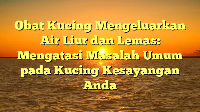 Obat Kucing Mengeluarkan Air Liur dan Lemas: Mengatasi Masalah Umum pada Kucing Kesayangan Anda