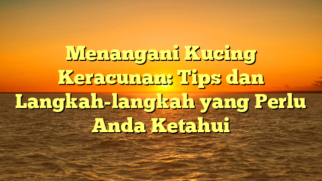 Menangani Kucing Keracunan: Tips dan Langkah-langkah yang Perlu Anda Ketahui