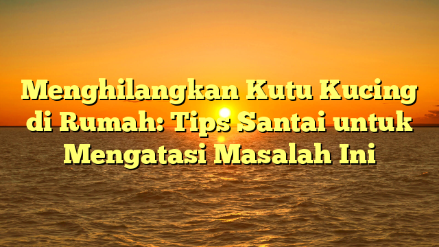 Menghilangkan Kutu Kucing di Rumah: Tips Santai untuk Mengatasi Masalah Ini