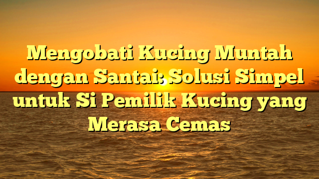 Mengobati Kucing Muntah dengan Santai: Solusi Simpel untuk Si Pemilik Kucing yang Merasa Cemas