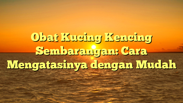 Obat Kucing Kencing Sembarangan: Cara Mengatasinya dengan Mudah