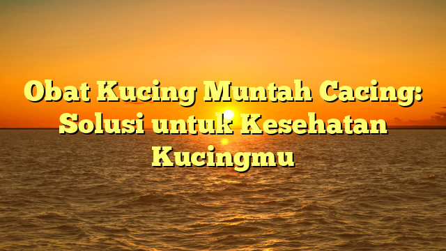 Obat Kucing Muntah Cacing: Solusi untuk Kesehatan Kucingmu